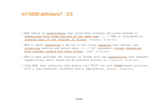 17/147
IoT/M2M definitions? - 2/3
 M2M refers to technologies that allow both wireless and wired systems to
communicate with other devices of the same type. [...] M2M is considered an
integral part of the Internet of Things. [Wikipedia - 15-Jan-2015]
 M2M is about connecting a device to the cloud, managing that device, and
collecting machine and sensor data. [...] IoT represents things connecting
with systems, people and other things. [Axeda - 22-Jan-2014]
 M2M is what provides The Internet of Things with the connectivity that enables
capabilities, which would not be possible without it. [Telefónica - 14-Oct-2013]
 Like M2M, most solutions that people call "IoT" are just SCADA-based solutions
with a less technical interface and/or explanation. [Novotech - 24-Feb-2014]
 