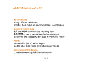 18/147
IoT/M2M definitions? - 3/3
 to summarize
many different definitions
most of them focus on (communication) technologies
 acronym means buzz
IoT and M2M acronyms are relatively new
IoT/M2M systems existed long before acronyms
acronyms are successful because they simplify reality
 reality
on one side: (lot of) technologies
on the other side: (large diversity of) user needs
 always ask more details...
...to someone using IoT/M2M acronyms!
 