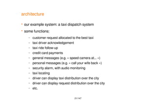 21/147
architecture
 our example system: a taxi dispatch system
 some functions:
– customer request allocated to the best taxi
– taxi driver acknowledgement
– taxi ride follow-up
– credit card payments
– general messages (e.g. « speed camera at... »)
– personal messages (e.g. « call your wife back »)
– security alarm, with audio monitoring
– taxi locating
– driver can display taxi distribution over the city
– driver can display request distribution over the city
– etc.
 
