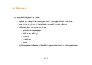 24/147
architecture
 at a technical point of view:
– uplink and downlink messages, in (human perceived) real-time
– non trivial application code in embedded/onboard device
– different data transport services:
– without acknowledge
– with acknowledge
– unicast
– broadcast
– voice
– tight coupling between embedded application and central application
 