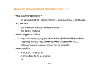 33/147
important microcontroller characteristics - 1/2
 what is a microcontroller?
– on same chip: CPU + (some) memory + clock generator + peripherals
 architecture:
– von Neumann, Harvard, modified Harvard
– one core or multicore
 memory types and sizes:
– read-only memory (program): ROM/PROM/EPROM/EEPROM/Flash...
– read/write memory (data): RAM/SRAM/DRAM/MRAM/FRAM...
– data memory and program memory can be separated
 memory width:
– 4-bit, 8-bit, 16-bit, 32-bit
– 8-bit for data, 12-bit for program
– etc.
 