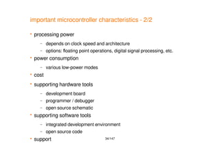 34/147
important microcontroller characteristics - 2/2
 processing power
– depends on clock speed and architecture
– options: floating point operations, digital signal processing, etc.
 power consumption
– various low-power modes
 cost
 supporting hardware tools
– development board
– programmer / debugger
– open source schematic
 supporting software tools
– integrated development environment
– open source code
 support
 