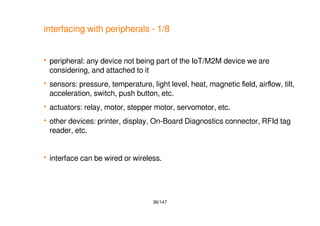 36/147
interfacing with peripherals - 1/8
 peripheral: any device not being part of the IoT/M2M device we are
considering, and attached to it
 sensors: pressure, temperature, light level, heat, magnetic field, airflow, tilt,
acceleration, switch, push button, etc.
 actuators: relay, motor, stepper motor, servomotor, etc.
 other devices: printer, display, On-Board Diagnostics connector, RFId tag
reader, etc.
 interface can be wired or wireless.
 
