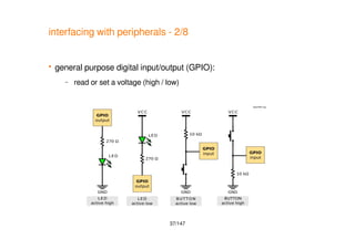 37/147
interfacing with peripherals - 2/8
 general purpose digital input/output (GPIO):
– read or set a voltage (high / low)
 
