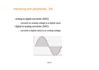38/147
interfacing with peripherals - 3/8
 analog to digital converter (ADC):
– converts an analog voltage to a digital value
 digital to analog converter (DAC):
– converts a digital value to an analog voltage
 