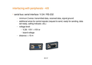 39/147
interfacing with peripherals - 4/8
 serial bus: serial interface / V.24 / RS-232
– minimum 3 wires: transmitted data, received data, signal ground
– additional wires for control signals (request to send, ready for sending, data
set ready, calling indicator, etc.)
– voltage level:
– V.28: -15V / +15V or
– board voltage
– distance: < 15 m
 