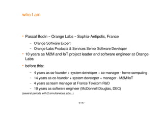 4/147
who I am
 Pascal Bodin – Orange Labs – Sophia-Antipolis, France
– Orange Software Expert
– Orange Labs Products & Services Senior Software Developer
 10 years as M2M and IoT project leader and software engineer at Orange
Labs
 before this:
– 4 years as co-founder + system developer + co-manager - home computing
– 14 years as co-founder + system developer + manager - M2M/IoT
– 4 years as team manager at France Telecom R&D
– 10 years as software engineer (McDonnell Douglas, DEC)
(several periods with 2 simultaneous jobs...)
 