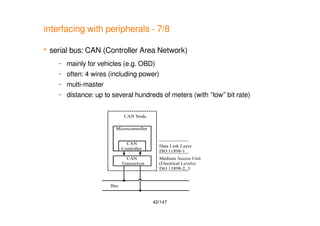 42/147
interfacing with peripherals - 7/8
 serial bus: CAN (Controller Area Network)
– mainly for vehicles (e.g. OBD)
– often: 4 wires (including power)
– multi-master
– distance: up to several hundreds of meters (with “low” bit rate)
 