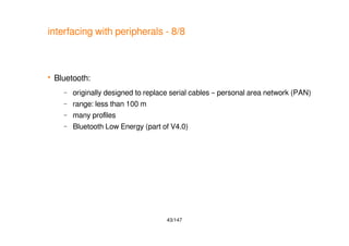 43/147
interfacing with peripherals - 8/8
 Bluetooth:
– originally designed to replace serial cables – personal area network (PAN)
– range: less than 100 m
– many profiles
– Bluetooth Low Energy (part of V4.0)
 