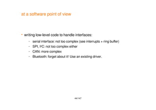 44/147
at a software point of view
 writing low-level code to handle interfaces:
– serial interface: not too complex (see interrupts + ring buffer)
– SPI, I2C: not too complex either
– CAN: more complex
– Bluetooth: forget about it! Use an existing driver.
 