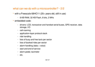 46/147
what can we do with a microcontroller? - 2/2
 with a Freescale 68HC11 (25+ years old, still in use)
– 8 KB RAM, 32 KB Flash, 8 bits, 2 MHz
 embedded code:
– drivers: LCD, transceiver and handset serial buses, GPS receiver, data
storage, I/O
– cell-roaming
– application-layer protocol stack
– ride handling
– lists of busy and free taxis per sector
– lists of booked rides per sector
– alarm handling (data + voice)
– start and end of service
– alarm pedal, taximeter
– etc.
 