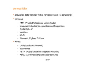 48/147
connectivity
 allows for data transfer with a remote system (≠ peripheral)
 wireless:
– PMR (Private/Professional Mobile Radio)
– low power / short range, on unlicensed frequencies
– 2.5 G / 3G / 4G
– satellites
– Wi-Fi
– Bluetooth, ZigBee, Z-Wave
 wired:
– LAN (Local Area Network)
– leased lines
– PSTN (Public Switched Telephone Network)
– ADSL (Asymmetric Digital Subscriber Line)
 