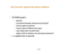 5/147
why we won't speak only about software
 IoT/M2M system:
– devices
– connections between devices and real world
– various types of networks
– huge number of different use cases
– user needs often not well known
– agility is OK for software, but what about hardware?
 => a global view is required
 