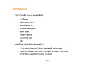 50/147
connectivity
 commands, events and data:
– configure
– start connection
– stop connection
– connection status
– send data
– received data
– incoming call
– etc.
 interface definition depends on
– communication module <=> network technology
– device architecture (microcontroller + comm. module ≠
smartphone/programmable module)
 