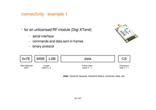 51/147
connectivity - example 1
 for an unlicensed RF module (Digi XTend)
– serial interface
– commands and data sent in frames
– binary protocol
0x7E
Start delimiter
byte 1
MSB LSB
Length
bytes 2, 3
data
Frame data
bytes 4 - n
CS
Checksum
byte n + 1
data: transmit request, transmit status, received data, etc.
 