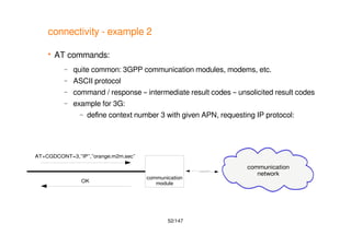 52/147
connectivity - example 2
 AT commands:
– quite common: 3GPP communication modules, modems, etc.
– ASCII protocol
– command / response – intermediate result codes – unsolicited result codes
– example for 3G:
– define context number 3 with given APN, requesting IP protocol:
communication
module
communication
network
AT+CGDCONT=3,”IP”,”orange.m2m.sec”
OK
 