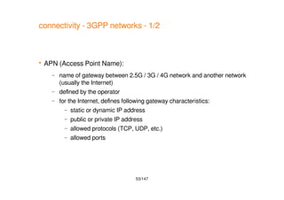 53/147
connectivity - 3GPP networks - 1/2
 APN (Access Point Name):
– name of gateway between 2.5G / 3G / 4G network and another network
(usually the Internet)
– defined by the operator
– for the Internet, defines following gateway characteristics:
– static or dynamic IP address
– public or private IP address
– allowed protocols (TCP, UDP, etc.)
– allowed ports
 