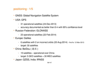 58/147
positioning - 1/5
 GNSS: Global Navigation Satellite System
 USA: GPS
– 31 operational satellites (24-Dec-2013)
– accuracy documented as better than 8 m with 95% confidence level
 Russian Federation: GLONASS
– 23 operational satellites (22-Feb-2014)
 Europe: Galileo
– 6 satellites with 2 on incorrect orbits (22-Aug-2014) - first fix: 12-Mar-2013
– target: 30 satellites
 China: BeiDou ( 北斗 )
– 10 satellites – operational over China
– target: 5 GEO satellites + 30 MEO satellites
 Japan: QZSS, India: IRNSS
 