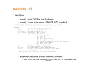 61/147
positioning - 4/5
 interface:
– usually: serial (V.28 or board voltage)
– usually: implements subset of NMEA 0183 standard
– most manufacturers provide their own protocol:
– SiRF (then CSR, now Samsung) – u-blox - SkyTraq – ST – Broadcom – etc.
$GPGGA,123519,4807.038,N,01131.000,E,1,08,0.9,545.4,M,46.9,M,,*47
Where:
GGA Global Positioning System Fix Data
123519 Fix taken at 12:35:19 UTC
4807.038,N Latitude 48 deg 07.038' N
01131.000,E Longitude 11 deg 31.000' E
1 Fix quality: 0 = invalid
1 = GPS fix (SPS)
2 = DGPS fix
3 = PPS fix
4 = Real Time Kinematic
5 = Float RTK
6 = estimated (dead reckoning) (2.3 feature)
7 = Manual input mode
8 = Simulation mode
08 Number of satellites being tracked
0.9 Horizontal dilution of position
545.4,M Altitude, Meters, above mean sea level
46.9,M Height of geoid (mean sea level) above WGS84
ellipsoid
(empty field) time in seconds since last DGPS update
 