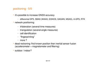 62/147
positioning - 5/5
 it's possible to increase GNSS accuracy
– differential GPS, SBAS (WAAS, EGNOS, GAGAN, MSAS), A-GPS, RTK
 network positioning:
– trilateration (several time measures)
– triangulation (several angle measures)
– cell identification
– “fingerprinting”
– more ?
 dead reckoning: first known position then inertial sensor fusion
(accelerometer + magnetometer and filtering)
 outdoor / indoor?
 