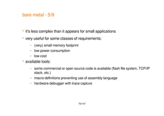 70/147
bare metal - 5/9
 it's less complex than it appears for small applications
 very useful for some classes of requirements:
– (very) small memory footprint
– low power consumption
– low cost
 available tools:
– some commercial or open source code is available (flash file system, TCP/IP
stack, etc.)
– macro definitions preventing use of assembly language
– hardware debugger with trace capture
 