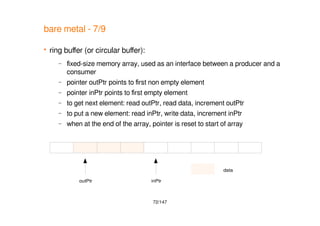 72/147
outPtr inPtr
data
bare metal - 7/9
 ring buffer (or circular buffer):
– fixed-size memory array, used as an interface between a producer and a
consumer
– pointer outPtr points to first non empty element
– pointer inPtr points to first empty element
– to get next element: read outPtr, read data, increment outPtr
– to put a new element: read inPtr, write data, increment inPtr
– when at the end of the array, pointer is reset to start of array
 