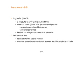 73/147
bare metal - 8/9
 ring buffer (cont'd):
– a ring buffer is a FIFO (First In, First Out)
– when put rate is greater than get rate, buffer gets full:
– new data overwrites oldest one, or
– put is not performed
– beware: put and get operations must be atomic
 examples of use:
– receive buffer for a serial interface
– message queue for communication between two different pieces of code
 