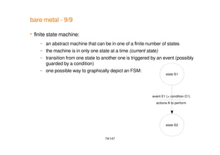 74/147
state S1
state S2
event E1 (+ condition C1)
actions A to perform
bare metal - 9/9
 finite state machine:
– an abstract machine that can be in one of a finite number of states
– the machine is in only one state at a time (current state)
– transition from one state to another one is triggered by an event (possibly
guarded by a condition)
– one possible way to graphically depict an FSM:
 