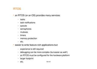 75/147
RTOS
 an RTOS (or an OS) provides many services:
– tasks
– task notifications
– queues
– semaphores
– mutexes
– timers
– memory protection
– etc.
 easier to write feature-rich applications but:
– experience is still required
– debugging can be more complex (but easier as well!)
– an RTOS must be configured for the hardware platform
– larger footprint
– etc.
 