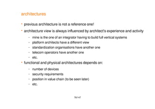 78/147
architectures
 previous architecture is not a reference one!
 architecture view is always influenced by architect's experience and activity
– mine is the one of an integrator having to build full vertical systems
– platform architects have a different view
– standardization organisations have another one
– telecom operators have another one
– etc.
 functional and physical architectures depends on:
– number of devices
– security requirements
– position in value chain (to be seen later)
– etc.
 