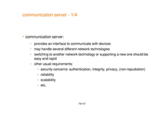 79/147
communication server - 1/4
 communication server:
– provides an interface to communicate with devices
– may handle several different network technologies
– switching to another network technology or supporting a new one should be
easy and rapid
– other usual requirements:
– security concerns: authentication, integrity, privacy, (non-repudiation)
– reliability
– scalability
– etc.
 