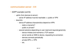 82/147
communication server - 4/4
 3GPP example (cont'd):
– uplink (from devices to server):
– server IP address must be reachable => public or VPN
– downlink:
– device IP address characteristics depend on APN
– static or dynamic?
– public or private?
– several solutions depending on user need and required genericity:
– device initiates and maintains a TCP session
– server sends an SMS to device, requesting its connection
– devices connects periodically
– private APN => VPN
– etc.
 
