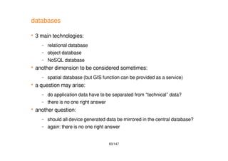 83/147
databases
 3 main technologies:
– relational database
– object database
– NoSQL database
 another dimension to be considered sometimes:
– spatial database (but GIS function can be provided as a service)
 a question may arise:
– do application data have to be separated from “technical” data?
– there is no one right answer
 another question:
– should all device generated data be mirrored in the central database?
– again: there is no one right answer
 