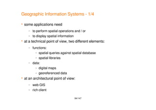 84/147
Geographic Information Systems - 1/4
 some applications need
– to perform spatial operations and / or
– to display spatial information
 at a technical point of view, two different elements:
– functions:
– spatial queries against spatial database
– spatial libraries
– data:
– digital maps
– georeferenced data
 at an architectural point of view:
– web GIS
– rich client
 