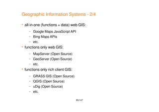 85/147
Geographic Information Systems - 2/4
 all-in-one (functions + data) web GIS:
– Google Maps JavaScript API
– Bing Maps APIs
– etc.
 functions only web GIS:
– MapServer (Open Source)
– GeoServer (Open Source)
– etc.
 functions only rich client GIS:
– GRASS GIS (Open Source)
– QGIS (Open Source)
– uDig (Open Source)
– etc.
 