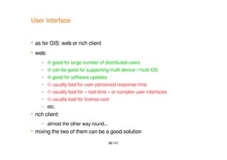 88/147
User Interface
 as for GIS: web or rich client
 web:
– ⊕ good for large number of distributed users
– ⊕ can be good for supporting multi-device / multi-OS
– ⊕ good for software updates
– ⊖ usually bad for user-perceived response time
– ⊖ usually bad for « real-time » or complex user interfaces
– ⊖ usually bad for license cost
– etc.
 rich client:
– almost the other way round...
 mixing the two of them can be a good solution
 