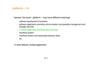 90/147
platforms - 1/4
 beware: the word « platform » may have different meanings
– software development framework
– software application providing communication (and possibly management and
storage) services
– a hosted application providing above services
– hardware system
– hardware system and associated software stack
– etc.
 in what follows: hosted application
 