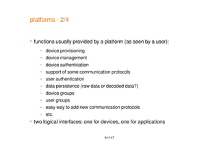 91/147
platforms - 2/4
 functions usually provided by a platform (as seen by a user):
– device provisioning
– device management
– device authentication
– support of some communication protocols
– user authentication
– data persistence (raw data or decoded data?)
– device groups
– user groups
– easy way to add new communication protocols
– etc.
 two logical interfaces: one for devices, one for applications
 
