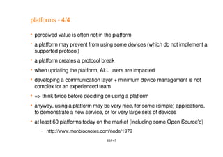 93/147
platforms - 4/4
 perceived value is often not in the platform
 a platform may prevent from using some devices (which do not implement a
supported protocol)
 a platform creates a protocol break
 when updating the platform, ALL users are impacted
 developing a communication layer + minimum device management is not
complex for an experienced team
 => think twice before deciding on using a platform
 anyway, using a platform may be very nice, for some (simple) applications,
to demonstrate a new service, or for very large sets of devices
 at least 60 platforms today on the market (including some Open Source'd)
– http://www.monblocnotes.com/node/1979
 
