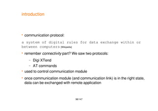 98/147
introduction
 communication protocol:
a system of digital rules for data exchange within or
between computers [Wikipedia]
 remember connectivity part? We saw two protocols:
– Digi XTend
– AT commands
 used to control communication module
 once communication module (and communication link) is in the right state,
data can be exchanged with remote application
 