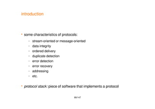 99/147
introduction
 some characteristics of protocols:
– stream-oriented or message-oriented
– data integrity
– ordered delivery
– duplicate detection
– error detection
– error recovery
– addressing
– etc.
 protocol stack: piece of software that implements a protocol
 