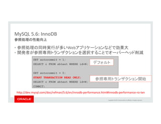 Copyright	
  ©	
  2015,	
  Oracle	
  and/or	
  its	
  aﬃliates.	
  All	
  rights	
  reserved.	
  	
  
CREATE TABLE t(c1 INT) engine=InnoDB;
FLUSH TABLE t FOR EXPORT; -- quiesce the table and create the meta data file
$innodb_data_home_dir/test/t.cfg
UNLOCK TABLES;
	
  Export:	
  
	
  Import:	
  
CREATE TABLE t(c1 INT) engine=InnoDB; -- if it doesn't already exist
ALTER TABLE t DISCARD TABLESPACE;
-- The user must stop all updates on the tables, prior to the IMPORT
ALTER TABLE t IMPORT TABLESPACE;
MySQL	
  5.6:	
  InnoDB	
•  MySQLサーバ間でテーブルの移動やコピーが簡単に可能	
テーブルスペースの可搬性の向上	
 