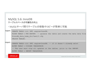 Copyright	
  ©	
  2015,	
  Oracle	
  and/or	
  its	
  aﬃliates.	
  All	
  rights	
  reserved.	
  	
  
• サブクエリの最適化	
  
• ファイルソートの性能向上	
  
• Index	
  CondiLon	
  PushdownによるJOIN性能の向上	
  
• Batched	
  Key	
  AccessおよびMulL-­‐Range	
  ReadによるJOIN性能の向上	
  
SQL実行性能の向上&処理時間の短縮	
  
• INSERT,	
  UPDATE,	
  DELETEでのEXPLAIN文の利用	
  
• JSONフォーマットでのEXPLAIN文の出力	
  
• OpLmizer	
  Traces	
  
より詳細な状況監視	
  
MySQL	
  5.6:	
  オプティマイザ	
 