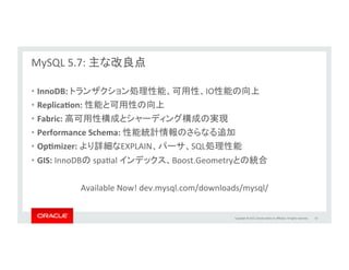 Copyright	
  ©	
  2015,	
  Oracle	
  and/or	
  its	
  aﬃliates.	
  All	
  rights	
  reserved.	
  	
  
MySQL	
  5.7:	
  オプティマイザ	
  –	
  新コストモデル	
  	
  
	
  
SQL文の実行性能を向上	
  
	
  
•  新しいコストモデルによりストレージエンジンでの処理を改善	
  
– 	
  より正確で動的なコスト見積もり	
  
– 	
  キーの参照、テーブルスキャン、レンジスキャン、インデックススキャンなど	
  
•  様々な追加要素にてコストを設定可能	
  
– ディスクI/O処理性能	
  
– メモリ処理性能	
  
•  インデックスからレコードへの参照の見積もり改善	
  
•  コストの値はEXPLAINのJSON出力に含まれる	
  
	
  
36	
  
labs.mysql.com	
  
 
