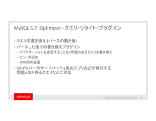 Copyright	
  ©	
  2015,	
  Oracle	
  and/or	
  its	
  aﬃliates.	
  All	
  rights	
  reserved.	
  	
  
MySQL	
  5.7:	
  InnoDB	
  Compression	
  
	
  Thank	
  you,	
  SanDisk	
  Fusion-­‐io	
  
	
  
•  ページレベルでの透過的圧縮	
  
– バックグラウンドスレッドにより自動的に圧縮	
  
– IOレイヤにて管理	
  
– スパースファイルを使用。サポート済みOSカーネルおよびファイルシステムが必要	
  
•  IO削減	
  	
  
– MySQLの性能向上	
  
– ストレージ利用効率向上	
  
– 書き込みサイクル削減、SSDのライフサイクルを維持	
  
•  全てのInnoDBのデータ、システム表領域、UNDOログが対象	
  
45	
  
labs.mysql.com	
  
 