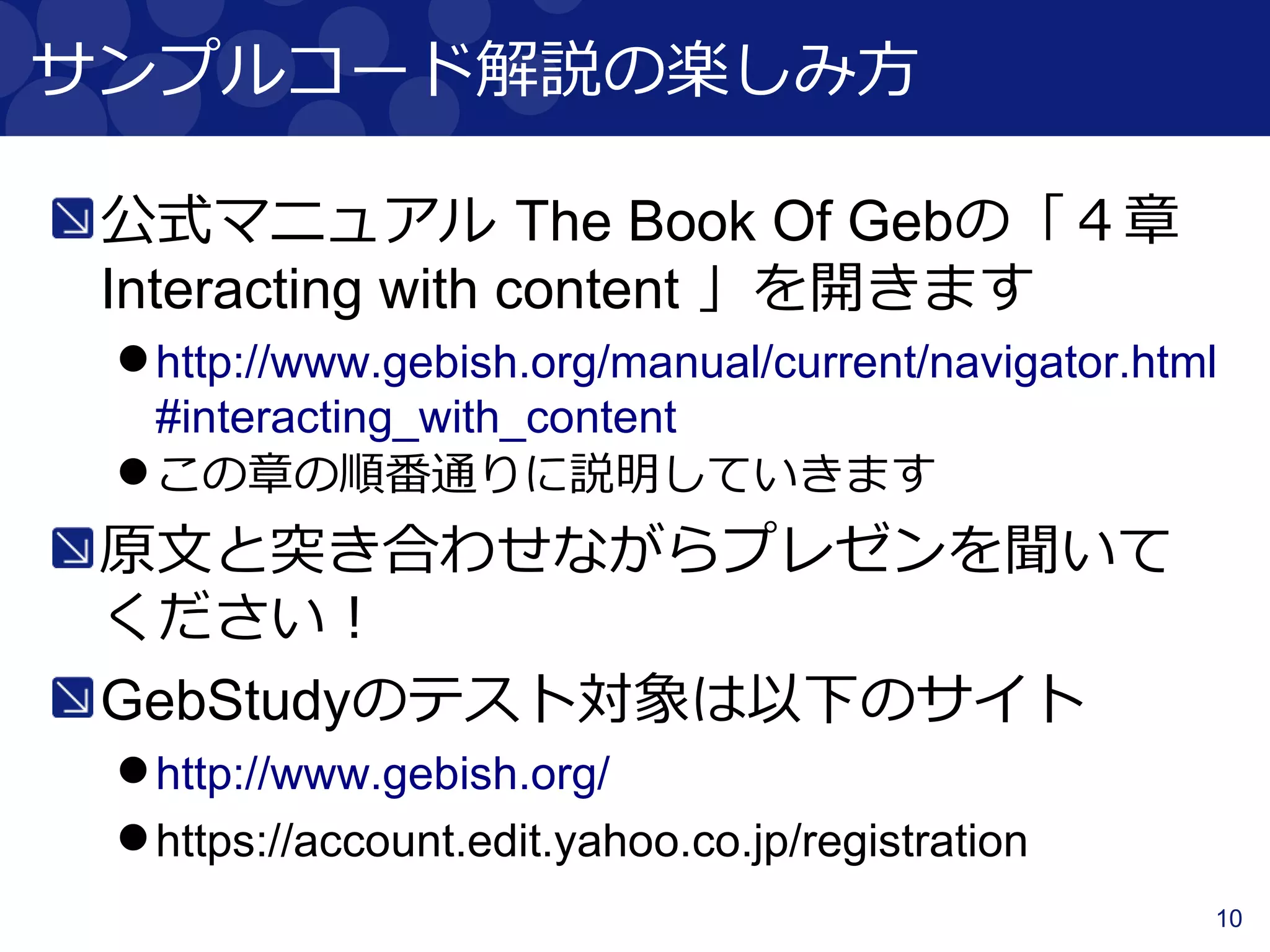 10
サンプルコード解説の楽しみ方
公式マニュアル The Book Of Gebの「４章
Interacting with content 」を開きます
http://www.gebish.org/manual/current/navigator.html
#interacting_with_content
この章の順番通りに説明していきます
原文と突き合わせながらプレゼンを聞いて
ください！
GebStudyのテスト対象は以下のサイト
http://www.gebish.org/
https://account.edit.yahoo.co.jp/registration
 
