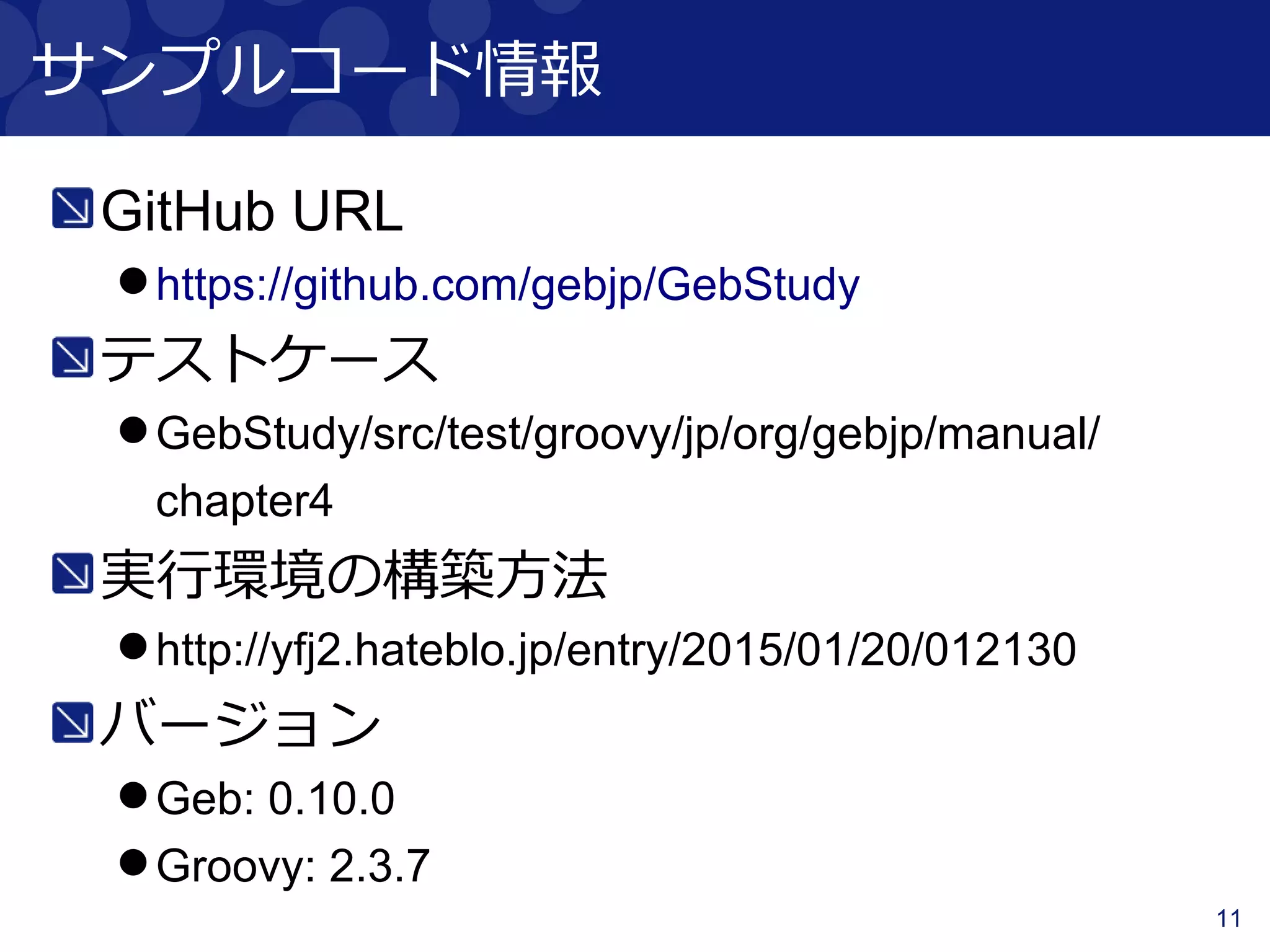 11
サンプルコード情報
GitHub URL
https://github.com/gebjp/GebStudy
テストケース
GebStudy/src/test/groovy/jp/org/gebjp/manual/
chapter4
実行環境の構築方法
http://yfj2.hateblo.jp/entry/2015/01/20/012130
バージョン
Geb: 0.10.0
Groovy: 2.3.7
 