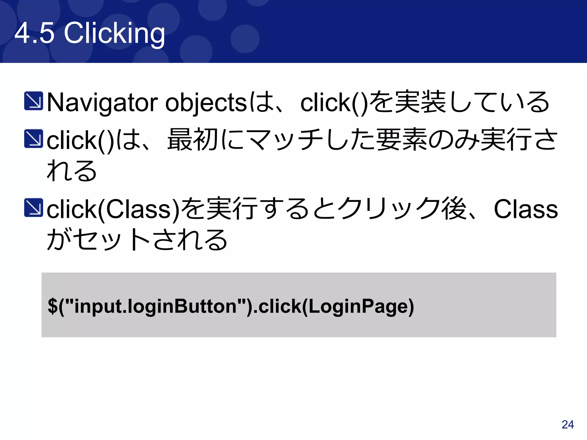 24
4.2 Finding & Filtering
“find”, ”$”は子要素を検索するための関数で
ある。“filter”, ”not”は、要素を減らすための
関数である
<div class="a">
<p class="b">geb</p>
</div>
<div class="b">
<input type="text"/>
</div>
$("div").find(".b").text() == “geb”
$("div").$(".b").text() == “geb”
$("div").filter(".b").text() == “”
$(".b").not("p").text() == “”
$("div").has("p").text() == “geb”
$("div").has("input", type: "text").text() == “”
 