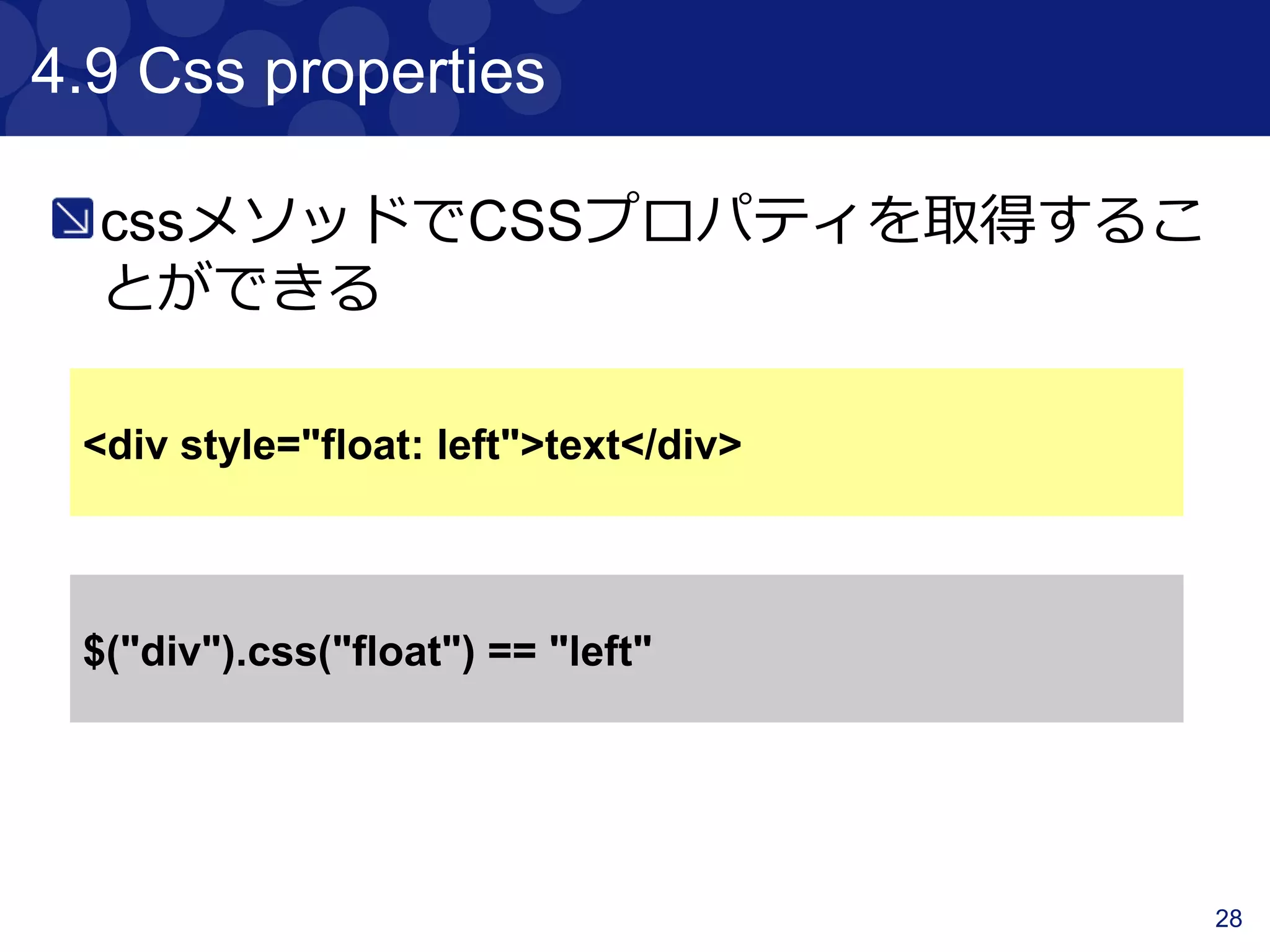 28
4.3 Traversing
Traversingのメソッドリスト
Method Description
previous 指定したcontentの一つ前を取得する
prevAll 指定したcontentの前をListで全て取得する
next 指定したcontentの一つ後を取得する
nextAll 指定したcontentのをListで全て取得する
parent 指定したcontentの親contentを取得する
siblings 指定したcontent以外をListで全て取得する
children 指定したcontentの子contentを配列で取得する
 
