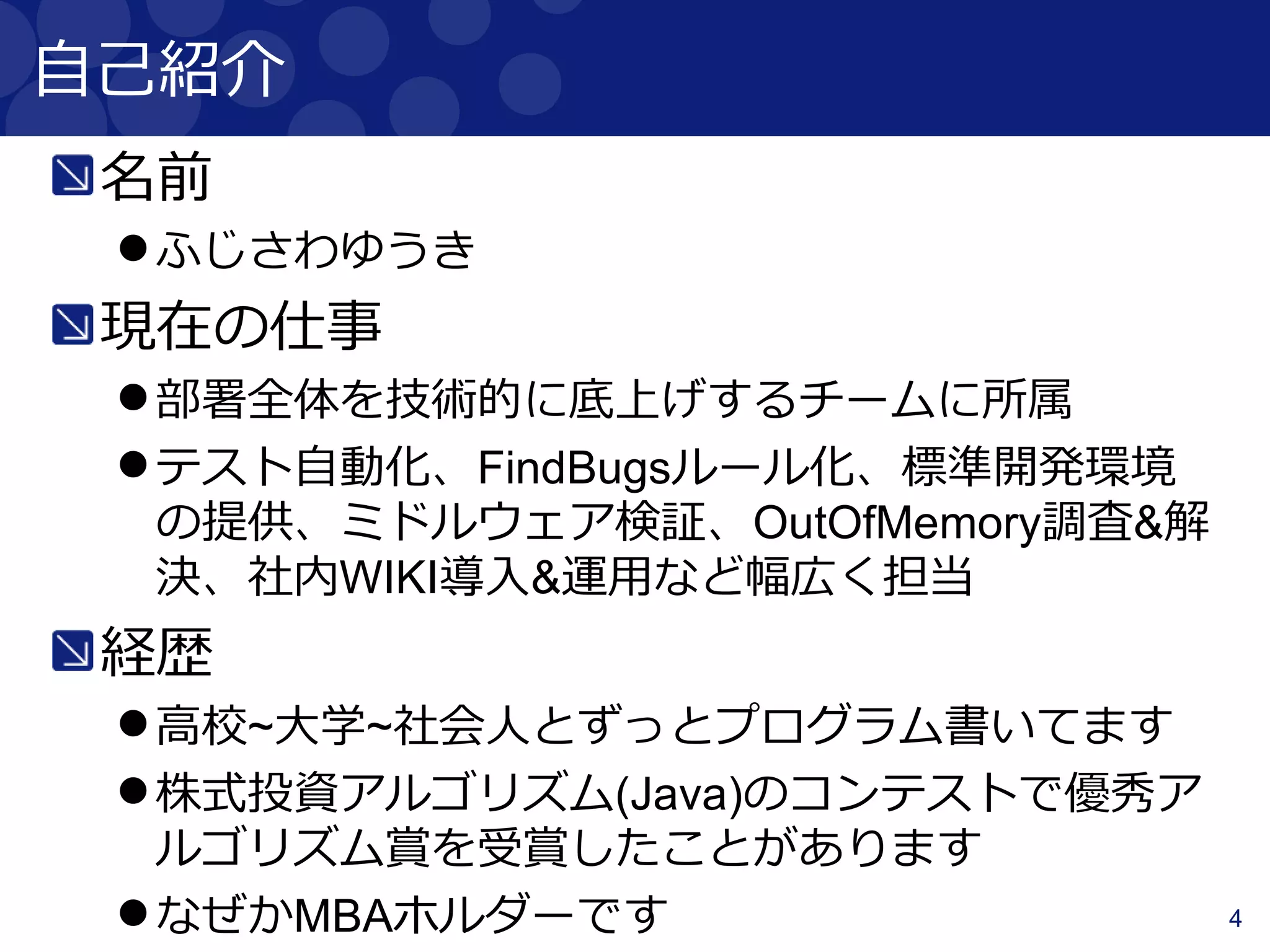 4
自己紹介
名前
ふじさわゆうき
現在の仕事
部署全体を技術的に底上げするチームに所属
テスト自動化、FindBugsルール化、標準開発環境
の提供、ミドルウェア検証、OutOfMemory調査&解
決、社内WIKI導入&運用など幅広く担当
経歴
高校~大学~社会人とずっとプログラム書いてます
株式投資アルゴリズム(Java)のコンテストで優秀ア
ルゴリズム賞を受賞したことがあります
なぜかMBAホルダーです
 